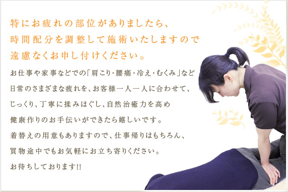 特にお疲れの部位がありましたら、時間配分を調整して施術いたしますので遠慮なくお申し付けください。お仕事や家事などでの「肩こり・腰痛・冷え・むくみ」など日常のさまざまな疲れを、お客様一人一人に合わせて､じっくり、丁寧に揉みほぐし、自然治癒力を高め健康作りのお手伝いができたら嬉しいです。着替えの用意もありますので、仕事帰りはもちろん、買物途中でもお気軽にお立ち寄りください。お待ちしております！！