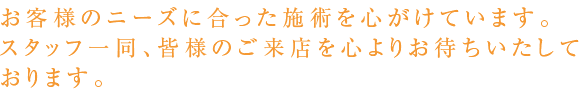 お客様のニーズに合った施術を心がけています。スタッフ一同、皆様のご来店を心よりお待ちいたして
おります。